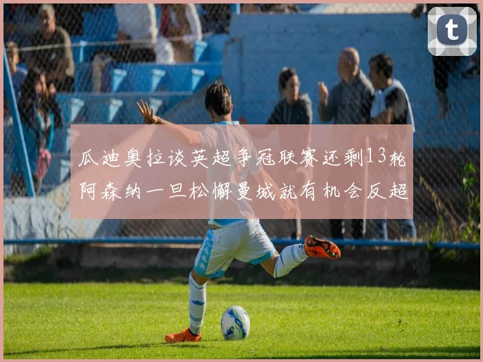 瓜迪奥拉谈英超争冠联赛还剩13轮阿森纳一旦松懈曼城就有机会反超