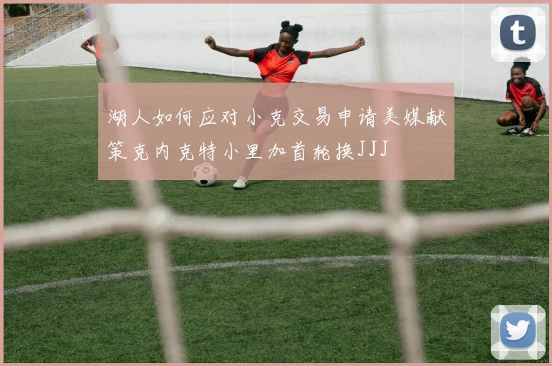 湖人如何应对小克交易申请美媒献策克内克特小里加首轮换JJJ