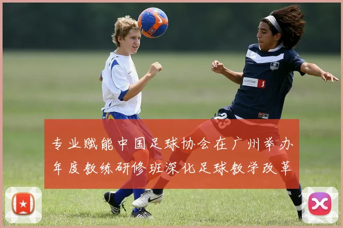 专业赋能中国足球协会在广州举办年度教练研修班深化足球教学改革