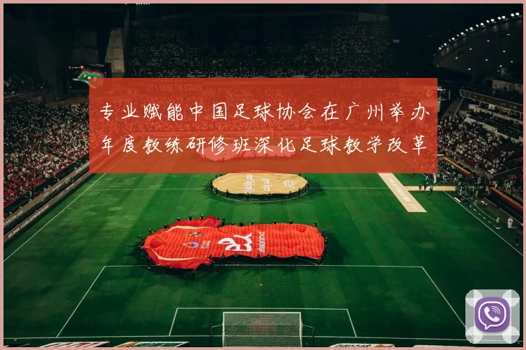 专业赋能中国足球协会在广州举办年度教练研修班深化足球教学改革